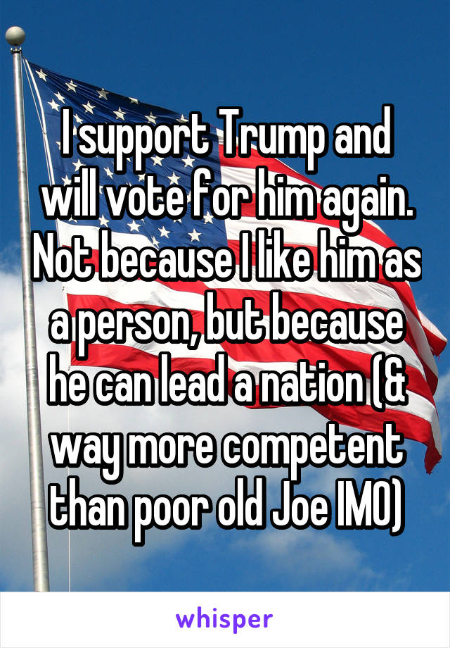 I support Trump and will vote for him again. Not because I like him as a person, but because he can lead a nation (& way more competent than poor old Joe IMO)
