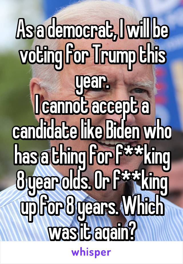 As a democrat, I will be voting for Trump this year.
I cannot accept a candidate like Biden who has a thing for f**king 8 year olds. Or f**king up for 8 years. Which was it again?