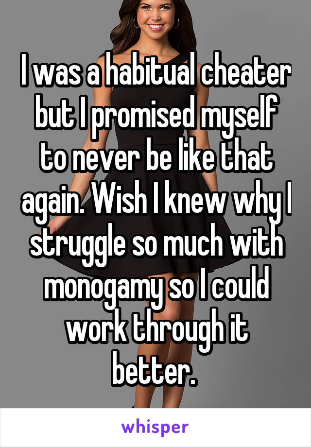 I was a habitual cheater but I promised myself to never be like that again. Wish I knew why I struggle so much with monogamy so I could work through it better. 