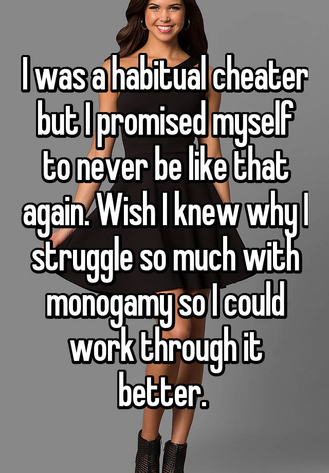 I was a habitual cheater but I promised myself to never be like that again. Wish I knew why I struggle so much with monogamy so I could work through it better. 