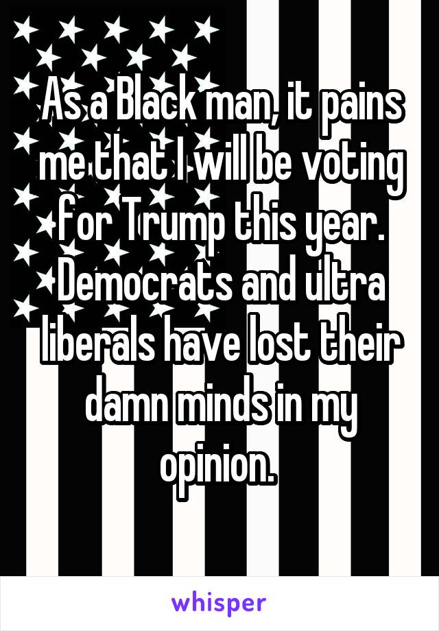 As a Black man, it pains me that I will be voting for Trump this year. Democrats and ultra liberals have lost their damn minds in my opinion. 
