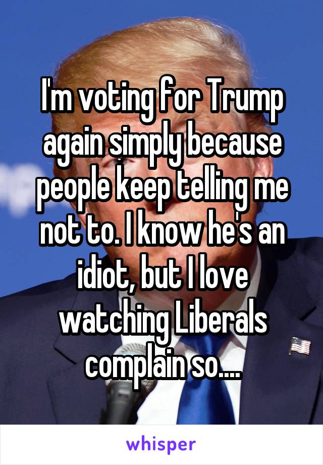 I'm voting for Trump again simply because people keep telling me not to. I know he's an idiot, but I love watching Liberals complain so....