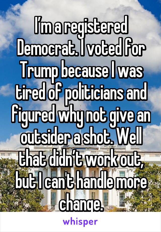 I’m a registered Democrat. I voted for Trump because I was tired of politicians and figured why not give an outsider a shot. Well that didn’t work out, but I can't handle more change.