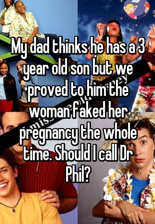 My dad thinks he has a 3 year old son but we proved to him the woman faked her pregnancy the whole time. Should I call Dr Phil?