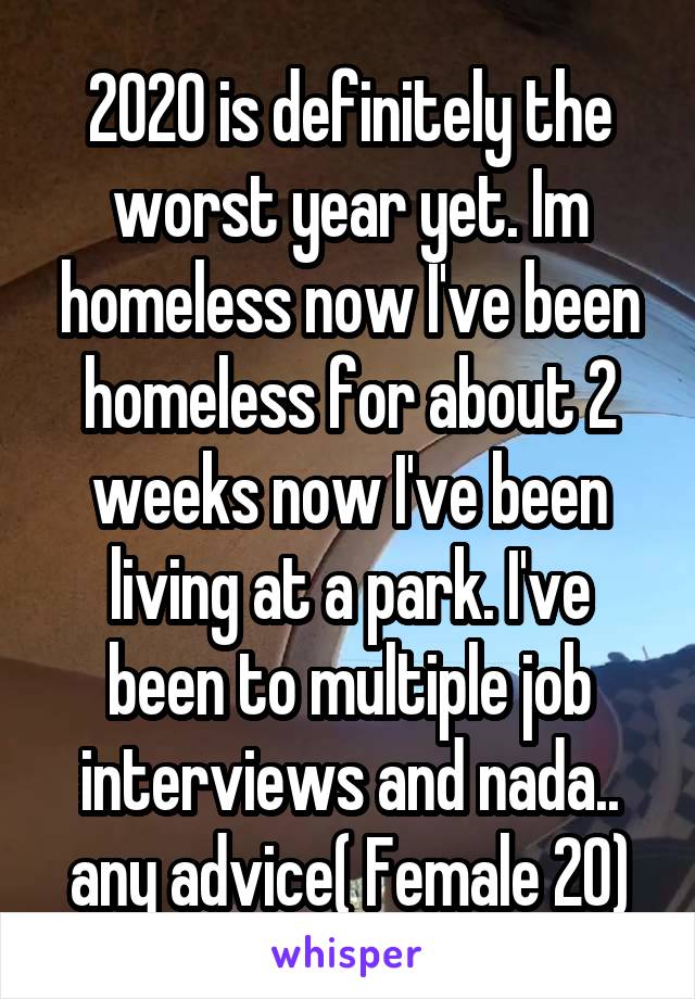 2020 is definitely the worst year yet. Im homeless now I've been homeless for about 2 weeks now I've been living at a park. I've been to multiple job interviews and nada.. any advice( Female 20)
