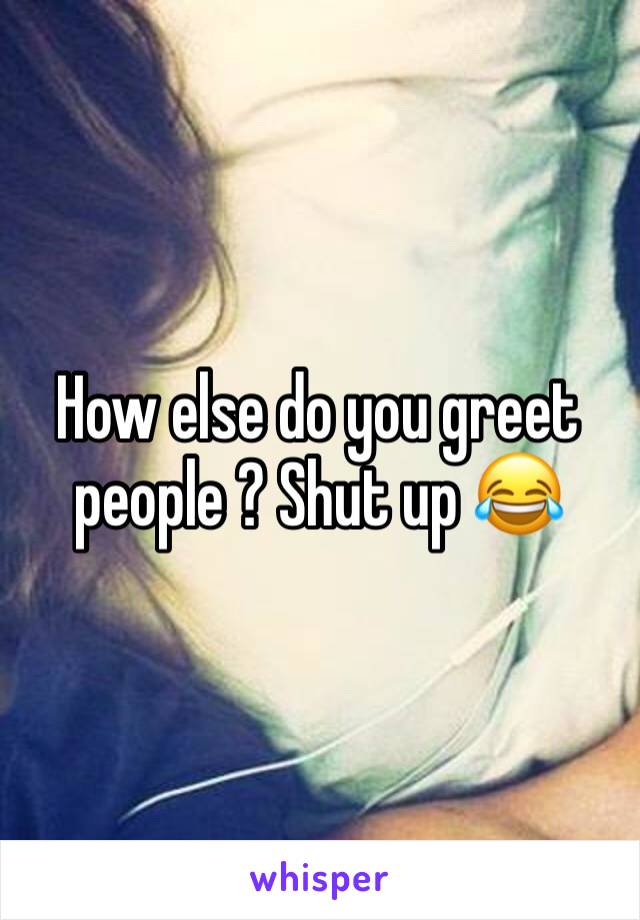 How else do you greet people ? Shut up 😂