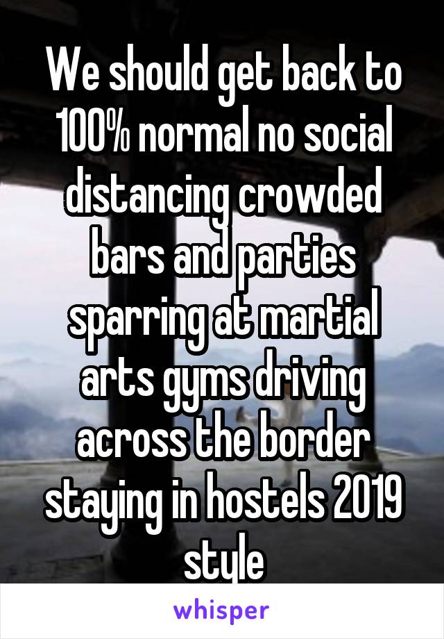 We should get back to 100% normal no social distancing crowded bars and parties sparring at martial arts gyms driving across the border staying in hostels 2019 style