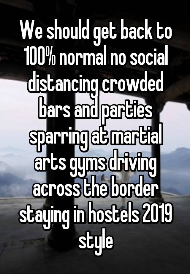 We should get back to 100% normal no social distancing crowded bars and parties sparring at martial arts gyms driving across the border staying in hostels 2019 style