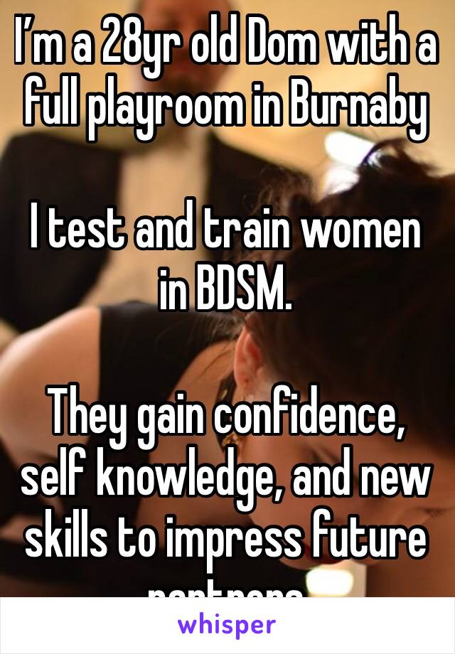 I’m a 28yr old Dom with a full playroom in Burnaby

I test and train women in BDSM.

They gain confidence, self knowledge, and new skills to impress future partners 