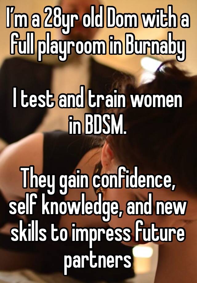 I’m a 28yr old Dom with a full playroom in Burnaby

I test and train women in BDSM.

They gain confidence, self knowledge, and new skills to impress future partners 