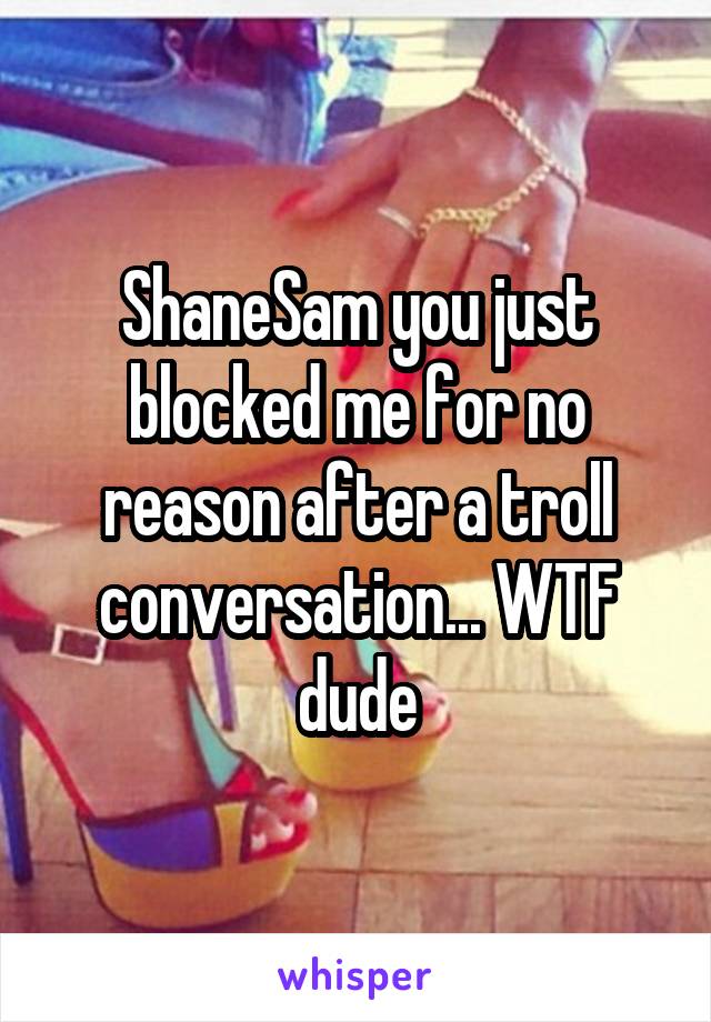 ShaneSam you just blocked me for no reason after a troll conversation... WTF dude