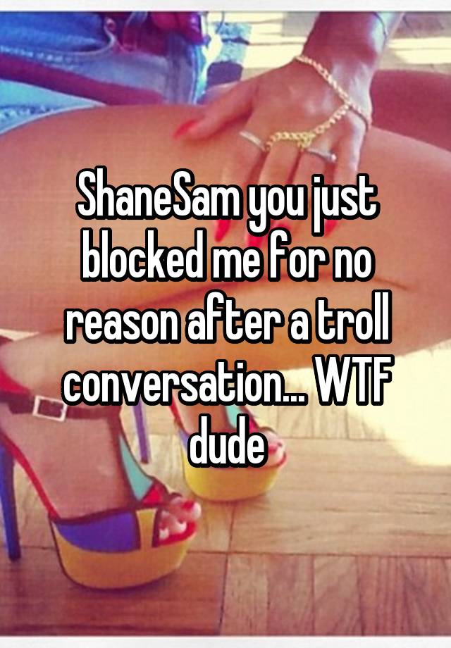 ShaneSam you just blocked me for no reason after a troll conversation... WTF dude