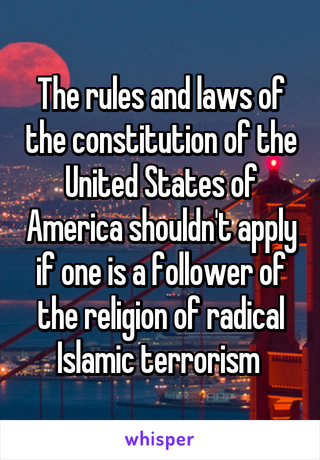 The rules and laws of the constitution of the United States of America shouldn't apply if one is a follower of the religion of radical Islamic terrorism 