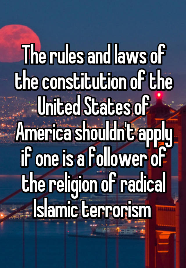 The rules and laws of the constitution of the United States of America shouldn't apply if one is a follower of the religion of radical Islamic terrorism 