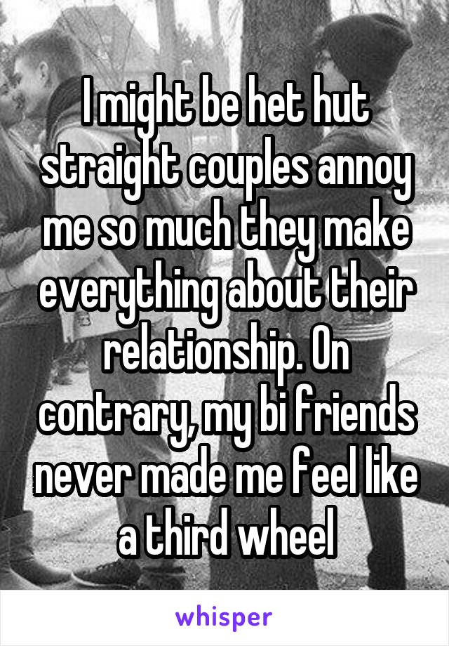 I might be het hut straight couples annoy me so much they make everything about their relationship. On contrary, my bi friends never made me feel like a third wheel