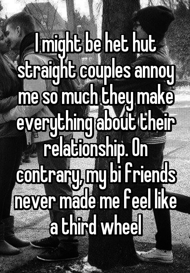 I might be het hut straight couples annoy me so much they make everything about their relationship. On contrary, my bi friends never made me feel like a third wheel