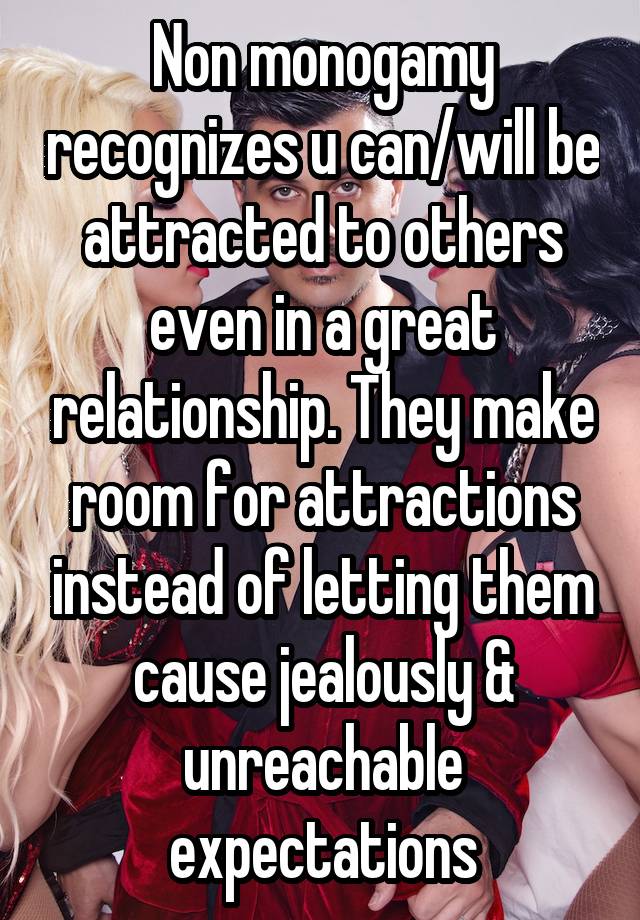 Non monogamy recognizes u can/will be attracted to others even in a great relationship. They make room for attractions instead of letting them cause jealously & unreachable expectations