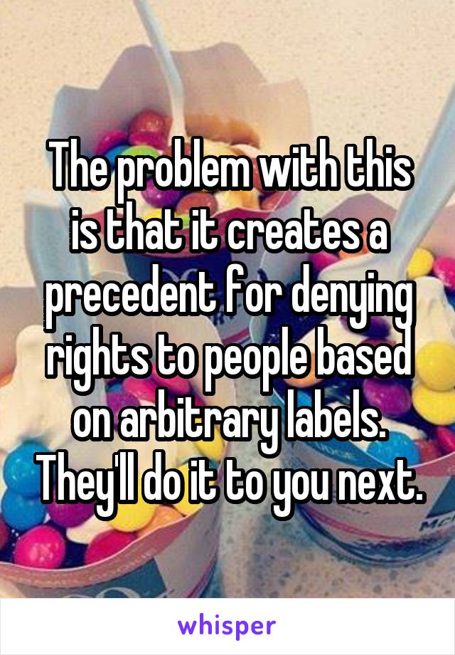 The problem with this is that it creates a precedent for denying rights to people based on arbitrary labels. They'll do it to you next.