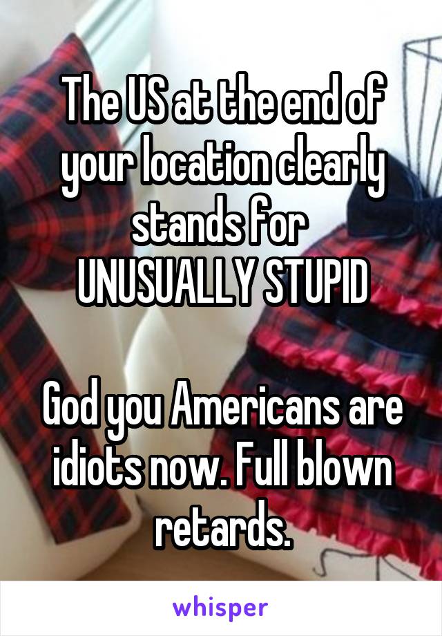 The US at the end of your location clearly stands for 
UNUSUALLY STUPID

God you Americans are idiots now. Full blown retards.