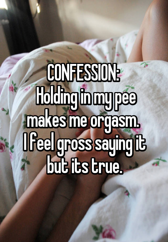 CONFESSION: 
 Holding in my pee makes me orgasm. 
I feel gross saying it but its true.
