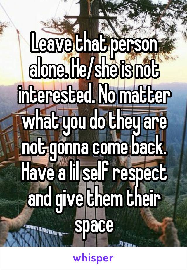 Leave that person alone. He/she is not interested. No matter what you do they are not gonna come back. Have a lil self respect and give them their space