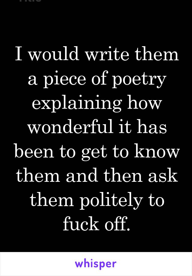 I would write them a piece of poetry explaining how wonderful it has been to get to know them and then ask them politely to fuck off.