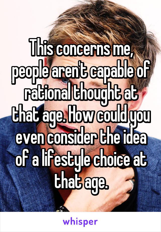 This concerns me, people aren't capable of rational thought at that age. How could you even consider the idea of a lifestyle choice at that age.