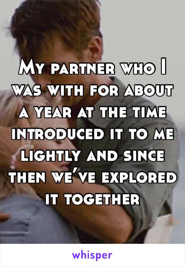 My partner who I was with for about a year at the time introduced it to me lightly and since then we’ve explored it together 