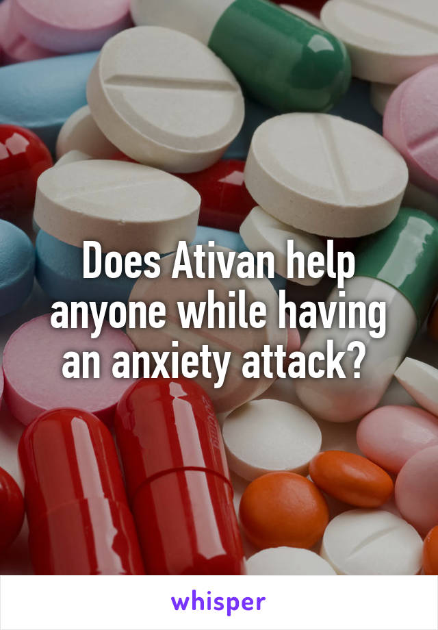 Does Ativan help anyone while having an anxiety attack? 