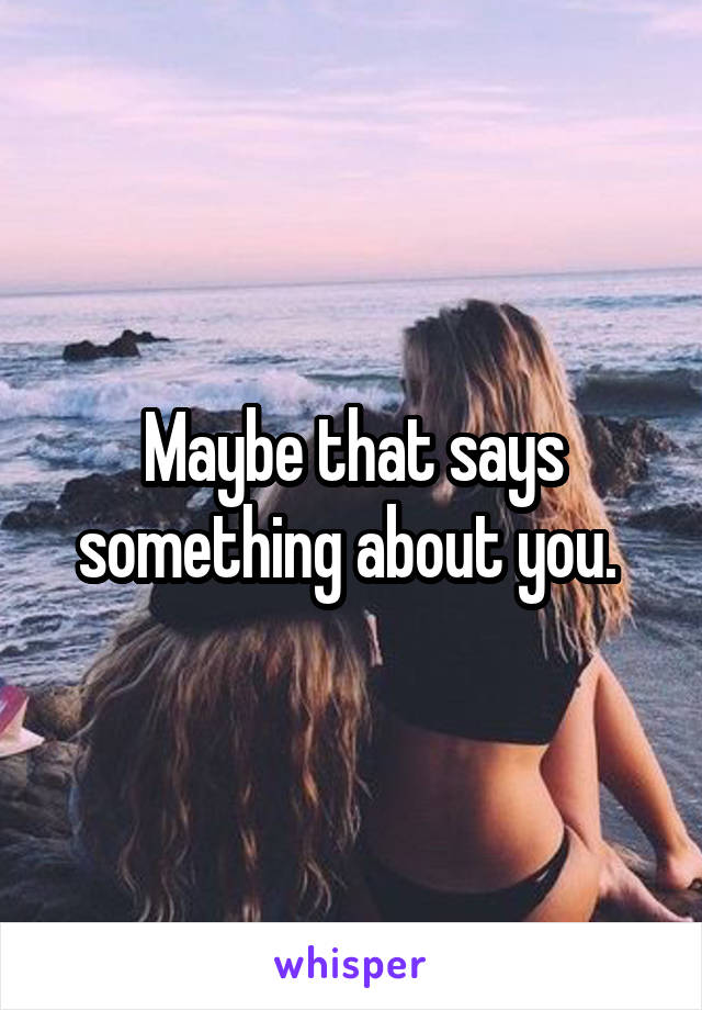Maybe that says something about you. 
