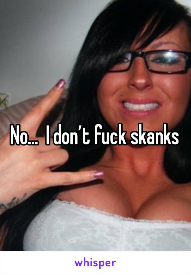 No...  I don’t fuck skanks