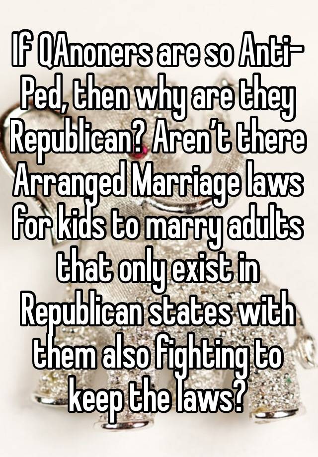 If QAnoners are so Anti-Ped, then why are they Republican? Aren’t there Arranged Marriage laws for kids to marry adults that only exist in Republican states with them also fighting to keep the laws?