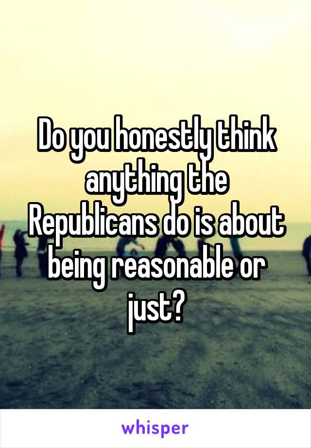 Do you honestly think anything the Republicans do is about being reasonable or just?