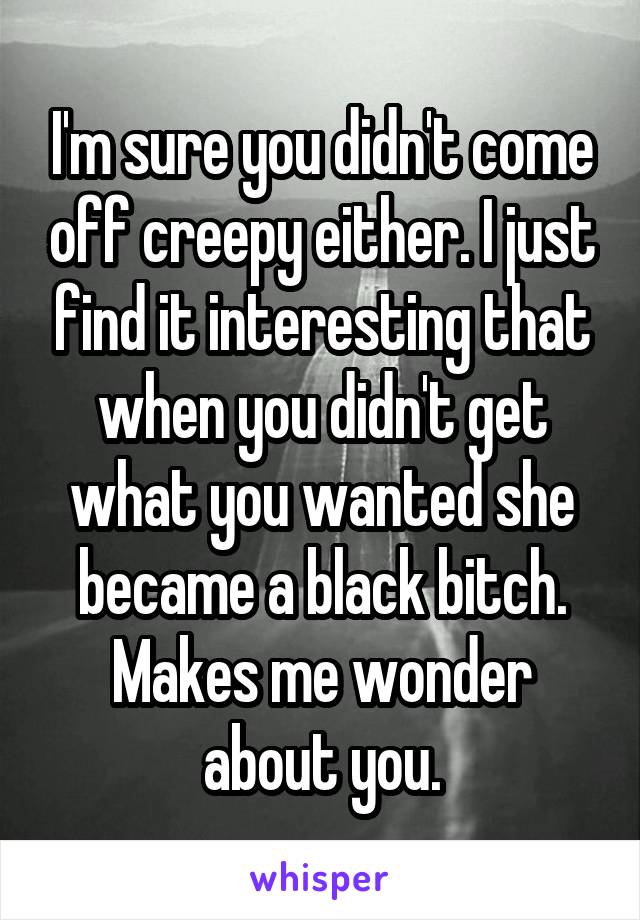 I'm sure you didn't come off creepy either. I just find it interesting that when you didn't get what you wanted she became a black bitch. Makes me wonder about you.