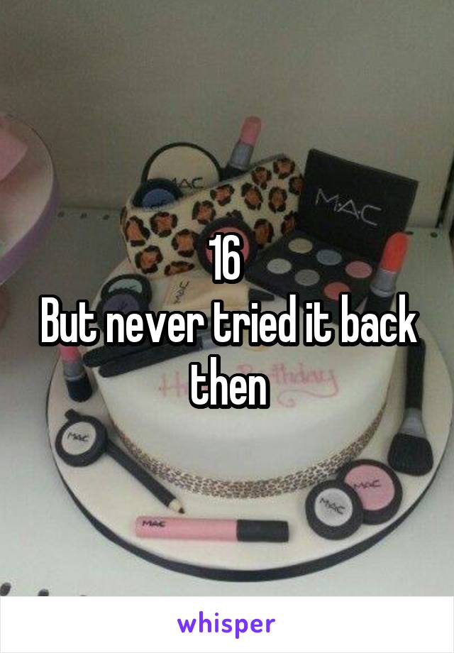 16 
But never tried it back then