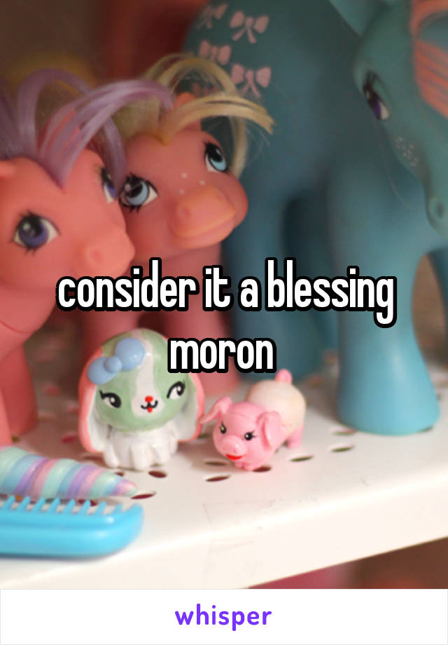 consider it a blessing moron 