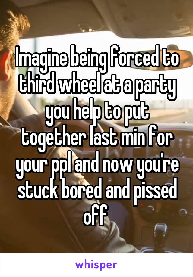 Imagine being forced to third wheel at a party you help to put together last min for your ppl and now you're stuck bored and pissed off 