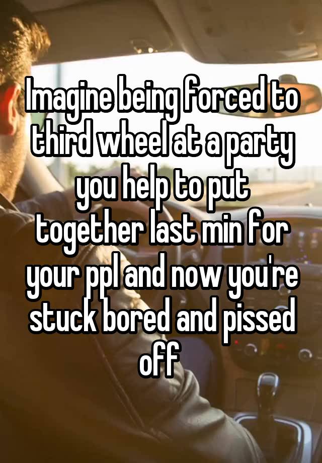 Imagine being forced to third wheel at a party you help to put together last min for your ppl and now you're stuck bored and pissed off 