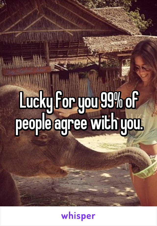 Lucky for you 99% of people agree with you.
