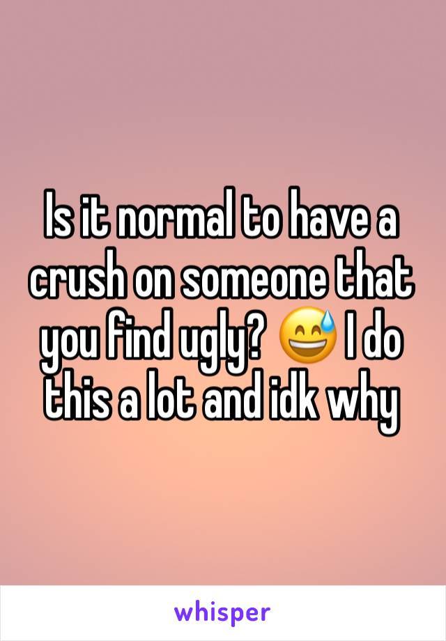 Is it normal to have a crush on someone that you find ugly? 😅 I do this a lot and idk why 