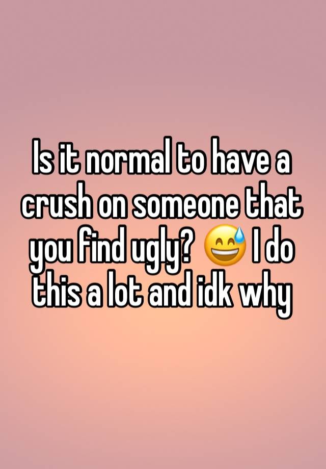 Is it normal to have a crush on someone that you find ugly? 😅 I do this a lot and idk why 