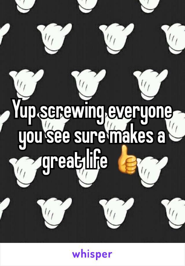 Yup screwing everyone you see sure makes a great life 👍