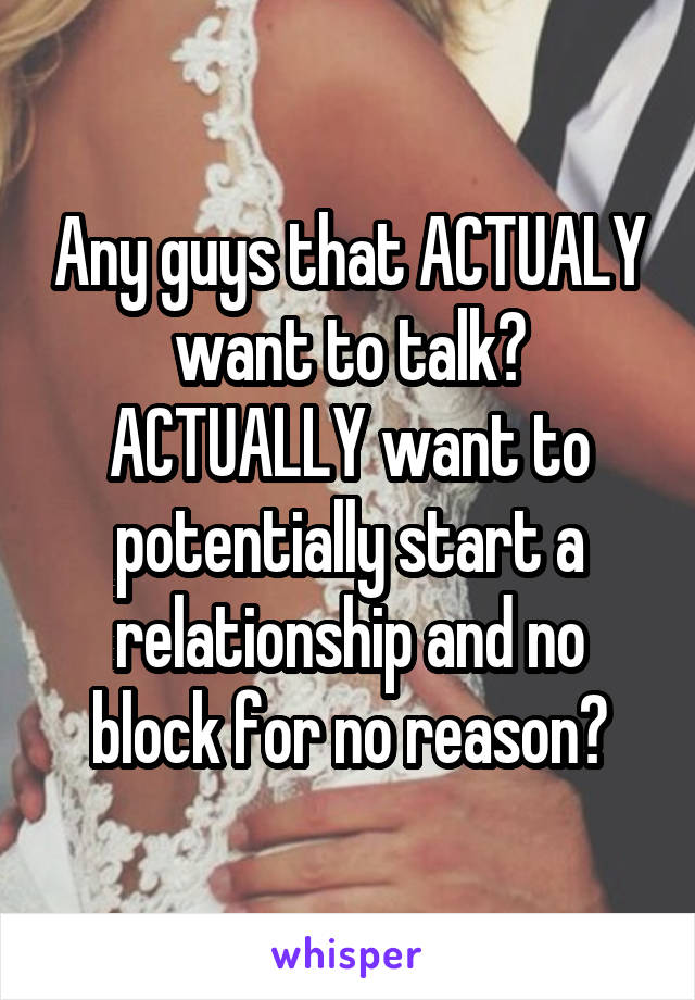 Any guys that ACTUALY want to talk? ACTUALLY want to potentially start a relationship and no block for no reason?