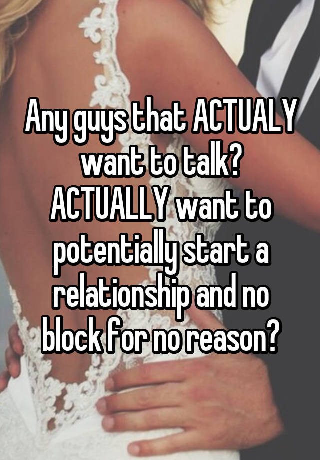 Any guys that ACTUALY want to talk? ACTUALLY want to potentially start a relationship and no block for no reason?