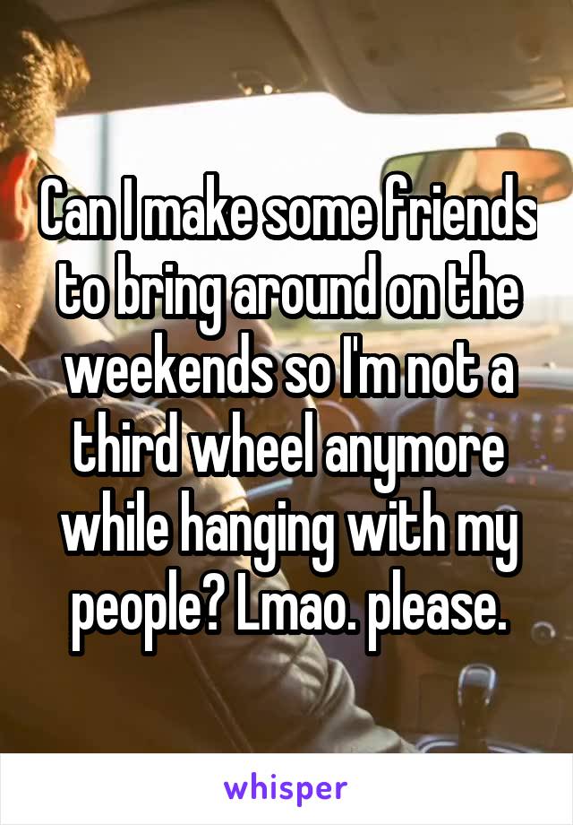 Can I make some friends to bring around on the weekends so I'm not a third wheel anymore while hanging with my people? Lmao. please.