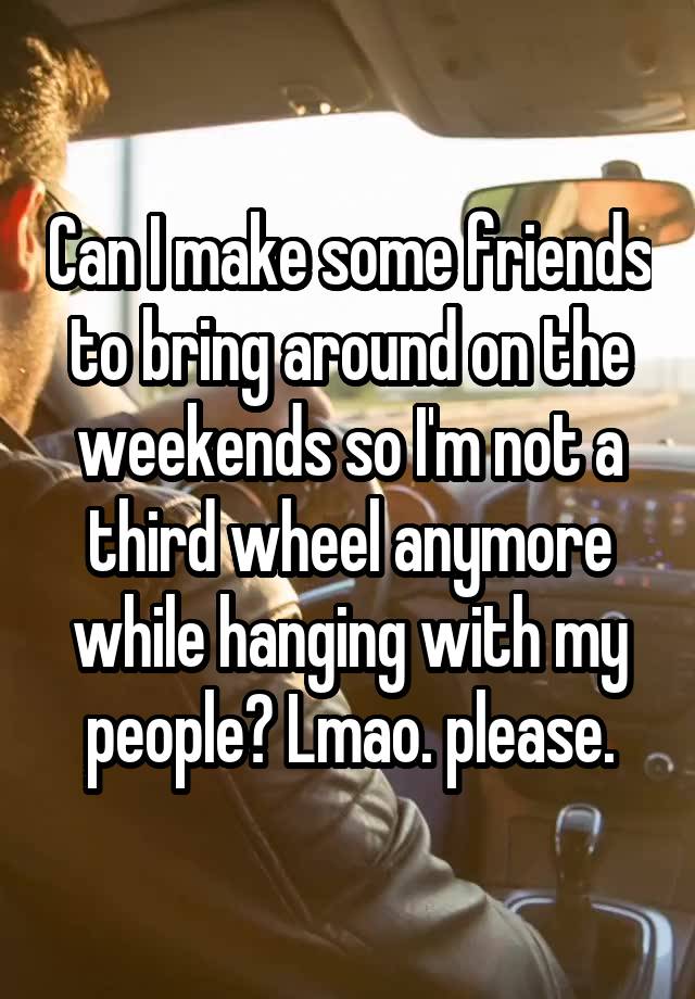 Can I make some friends to bring around on the weekends so I'm not a third wheel anymore while hanging with my people? Lmao. please.