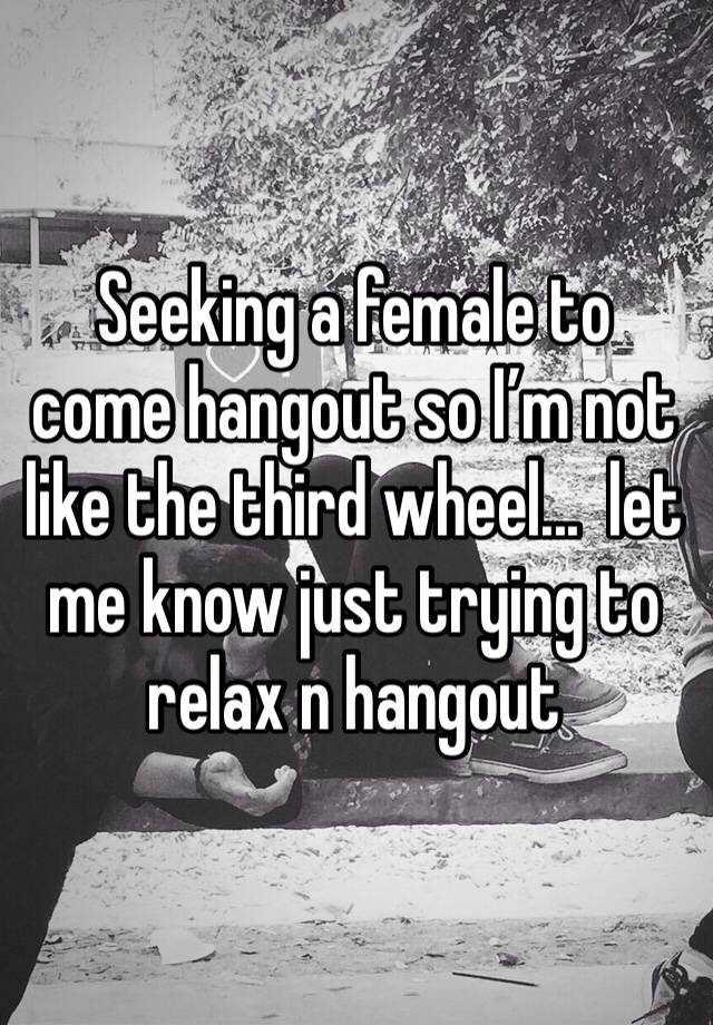 Seeking a female to come hangout so I’m not like the third wheel...  let me know just trying to relax n hangout