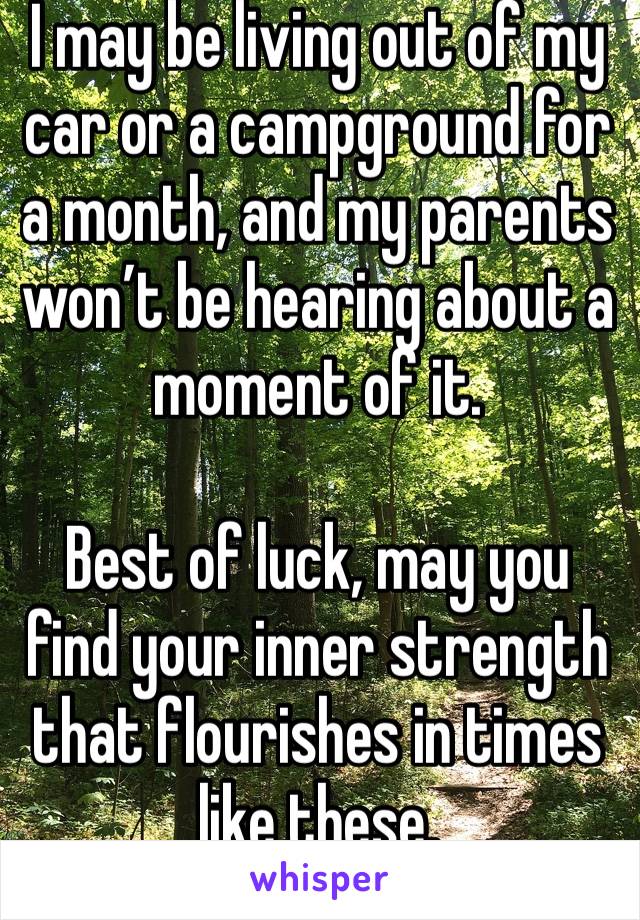 I may be living out of my car or a campground for a month, and my parents won’t be hearing about a moment of it. 

Best of luck, may you find your inner strength that flourishes in times like these. 