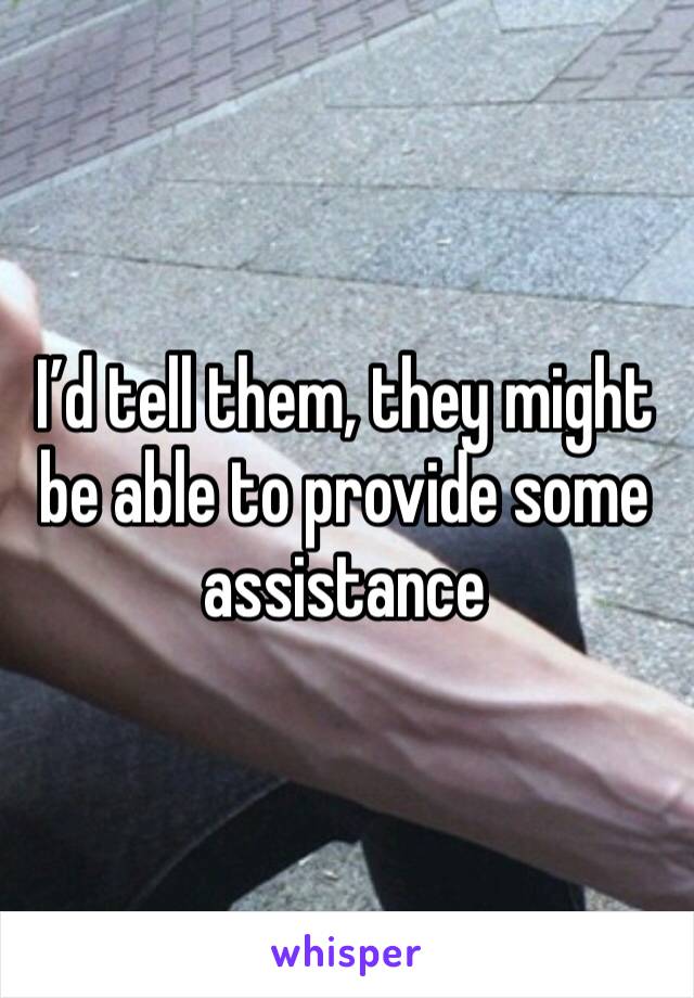 I’d tell them, they might be able to provide some assistance 