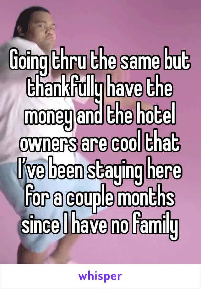 Going thru the same but thankfully have the money and the hotel owners are cool that I’ve been staying here for a couple months since I have no family 